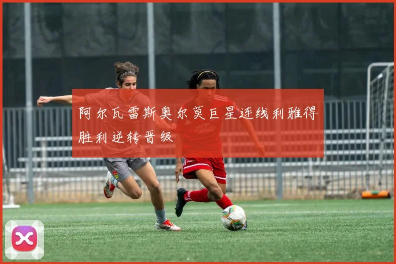 阿尔瓦雷斯奥尔莫巨星连线利雅得胜利逆转晋级