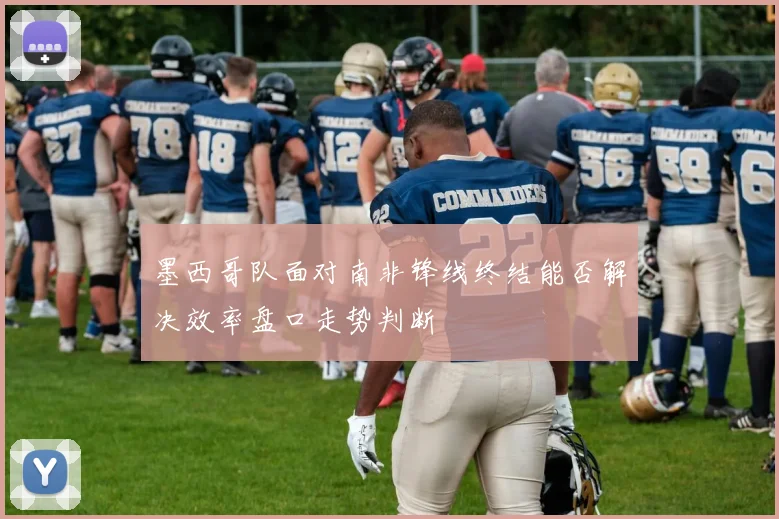 墨西哥队面对南非锋线终结能否解决效率盘口走势判断