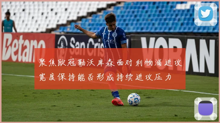 聚焦欧冠勒沃库森面对利物浦进攻宽度保持能否形成持续进攻压力