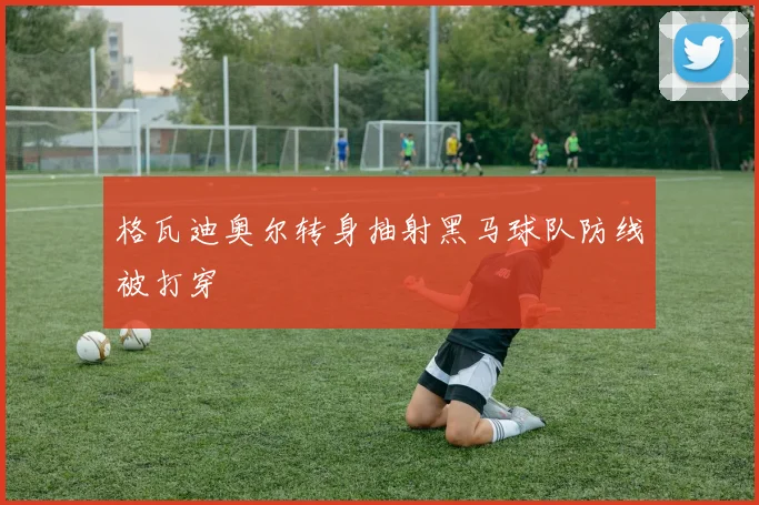 格瓦迪奥尔转身抽射黑马球队防线被打穿