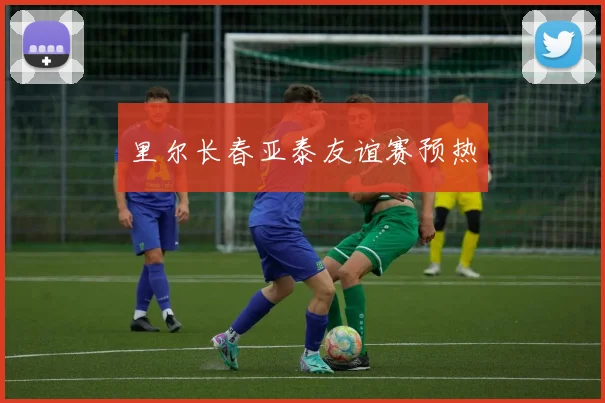 里尔长春亚泰友谊赛预热