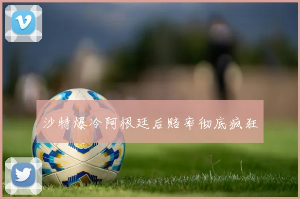沙特爆冷阿根廷后赔率彻底疯狂
