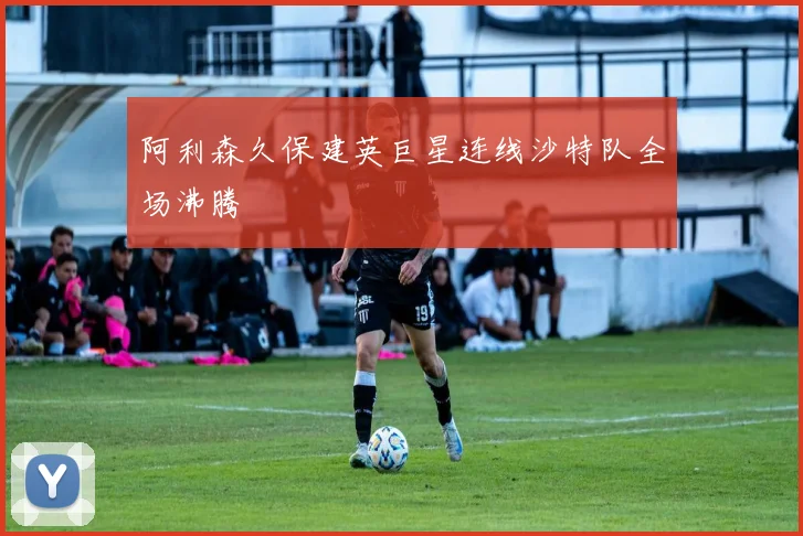 阿利森久保建英巨星连线沙特队全场沸腾