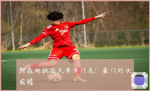 阿森纳挑战天津津门虎：豪门对决前瞻