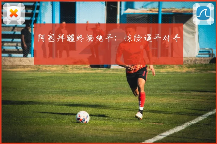 阿塞拜疆终场绝平：惊险逼平对手