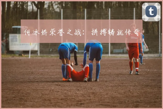 何冰娇荣誉之战：拼搏铸就传奇