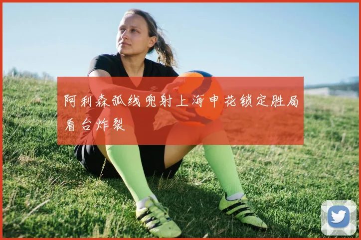 阿利森弧线兜射上海申花锁定胜局看台炸裂
