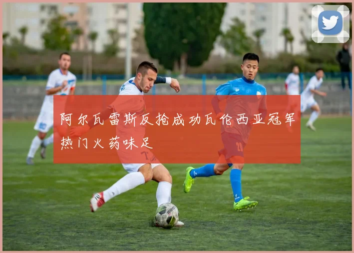 阿尔瓦雷斯反抢成功瓦伦西亚冠军热门火药味足