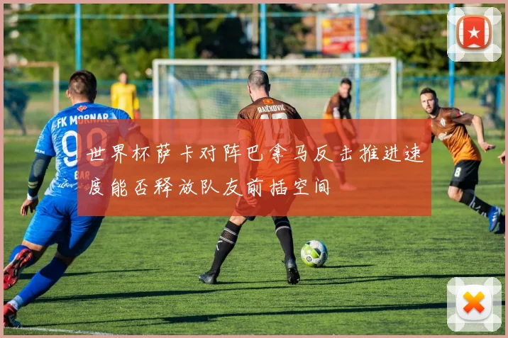 世界杯萨卡对阵巴拿马反击推进速度能否释放队友前插空间