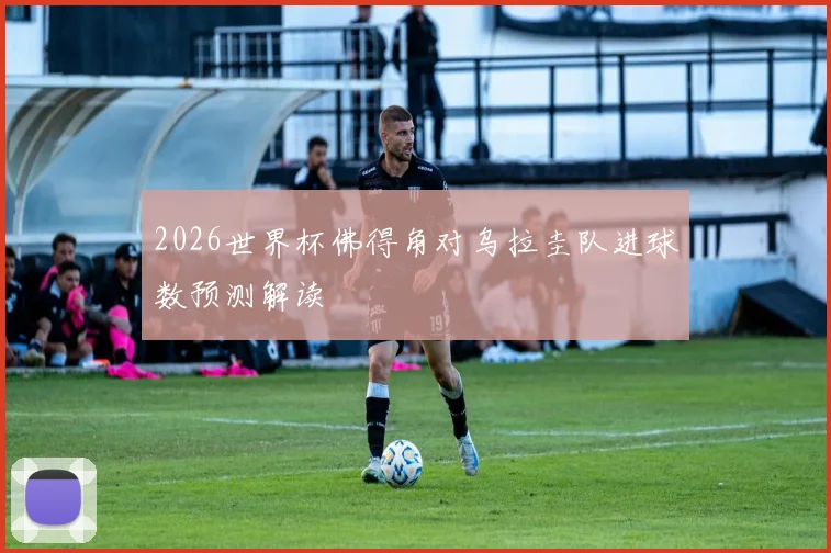 2026世界杯佛得角对乌拉圭队进球数预测解读