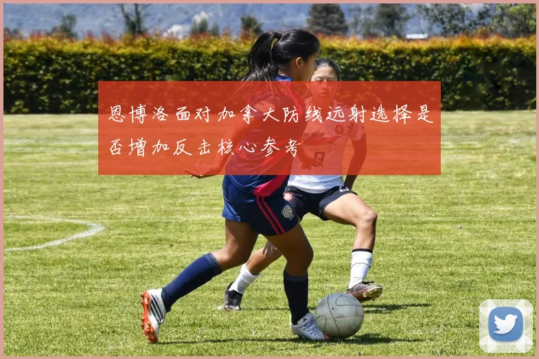 恩博洛面对加拿大防线远射选择是否增加反击核心参考