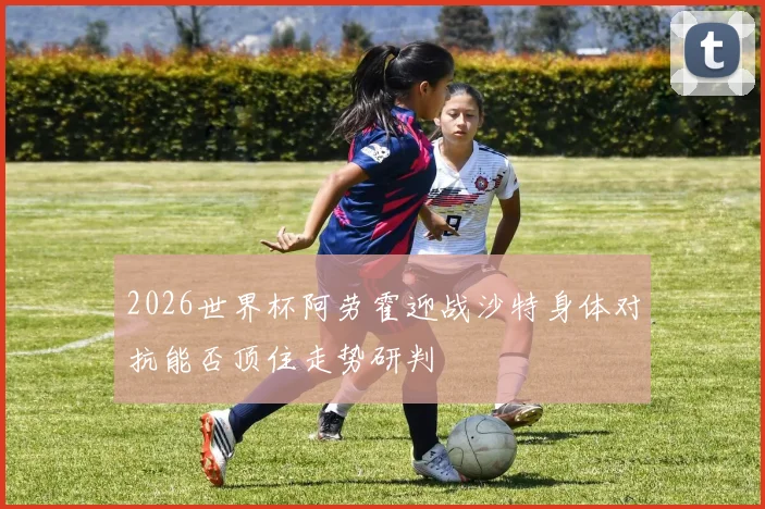 2026世界杯阿劳霍迎战沙特身体对抗能否顶住走势研判