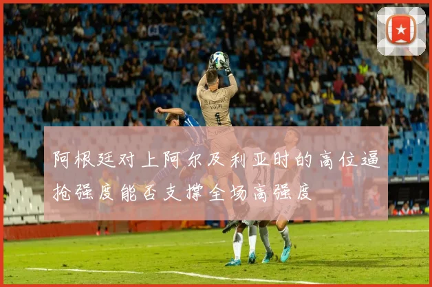 阿根廷对上阿尔及利亚时的高位逼抢强度能否支撑全场高强度
