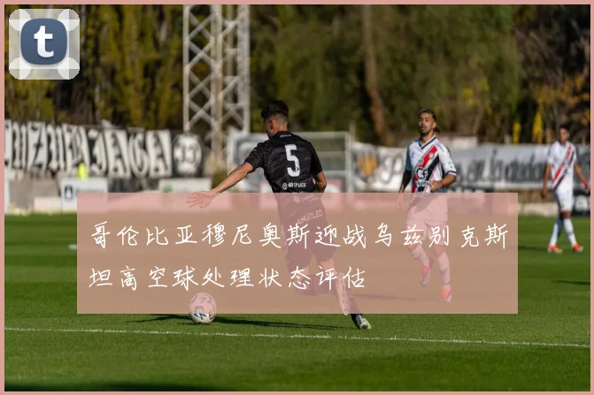 哥伦比亚穆尼奥斯迎战乌兹别克斯坦高空球处理状态评估
