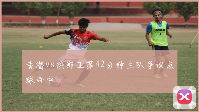 黄潜vs热那亚第42分钟主队争议点球命中