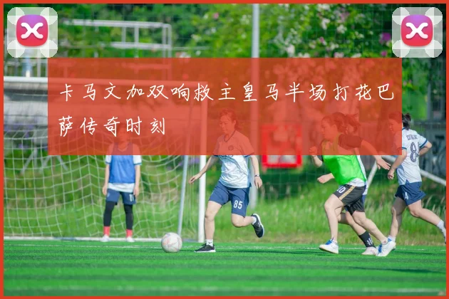 卡马文加双响救主皇马半场打花巴萨传奇时刻