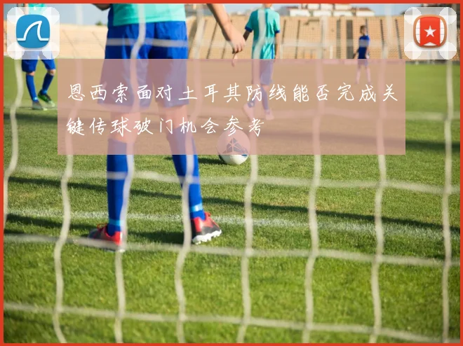 恩西索面对土耳其防线能否完成关键传球破门机会参考