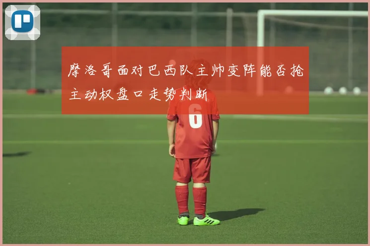 摩洛哥面对巴西队主帅变阵能否抢主动权盘口走势判断