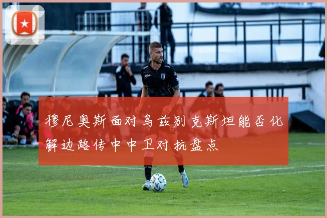 穆尼奥斯面对乌兹别克斯坦能否化解边路传中中卫对抗盘点