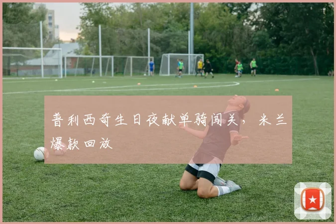 普利西奇生日夜献单骑闯关，米兰爆款回放