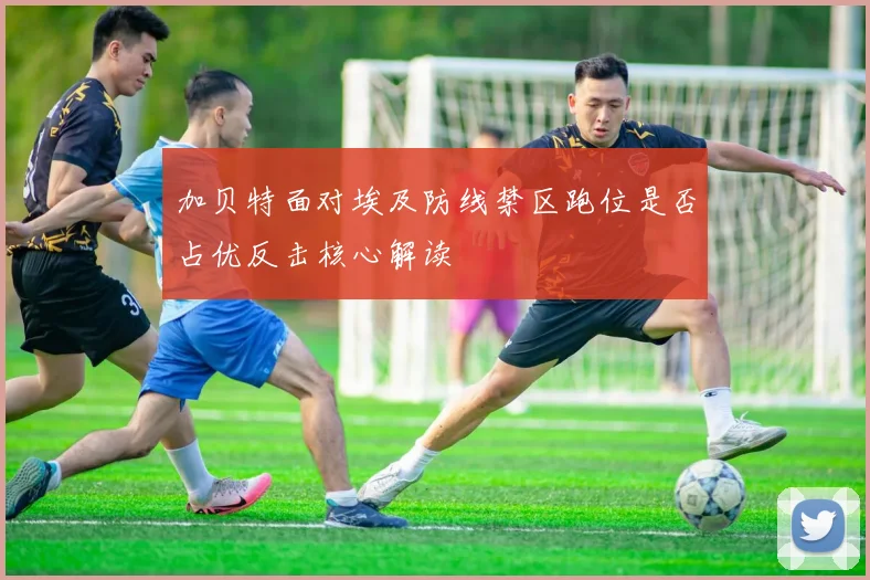 加贝特面对埃及防线禁区跑位是否占优反击核心解读