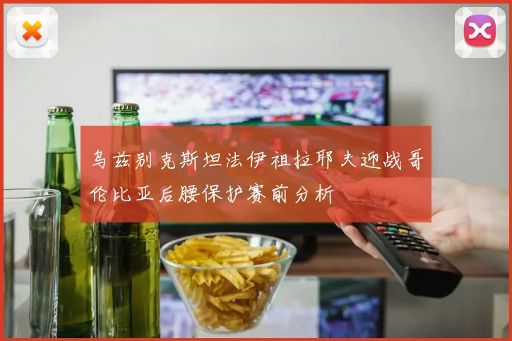 乌兹别克斯坦法伊祖拉耶夫迎战哥伦比亚后腰保护赛前分析