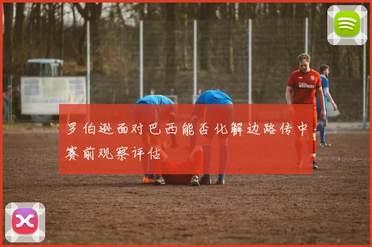 罗伯逊面对巴西能否化解边路传中赛前观察评估
