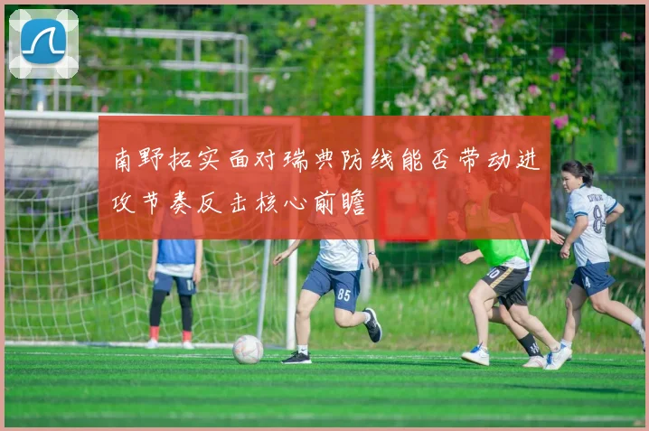 南野拓实面对瑞典防线能否带动进攻节奏反击核心前瞻