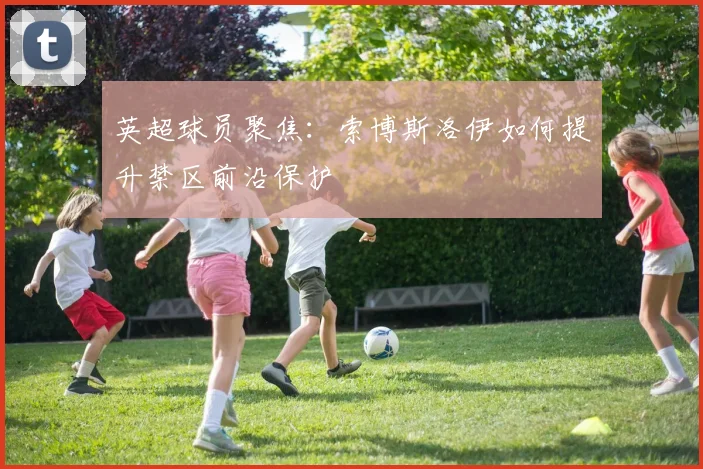 英超球员聚焦：索博斯洛伊如何提升禁区前沿保护