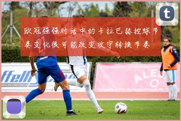 欧冠强强对话中的卡拉巴赫控球节奏变化很可能改变攻守转换节奏