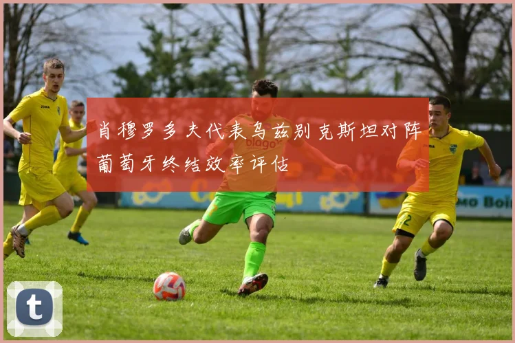 肖穆罗多夫代表乌兹别克斯坦对阵葡萄牙终结效率评估
