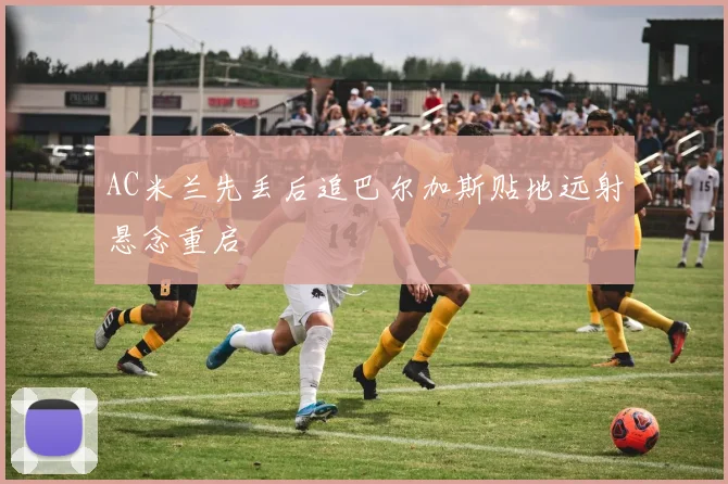 AC米兰先丢后追巴尔加斯贴地远射悬念重启