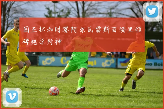 国王杯加时赛阿尔瓦雷斯百场里程碑绝杀封神