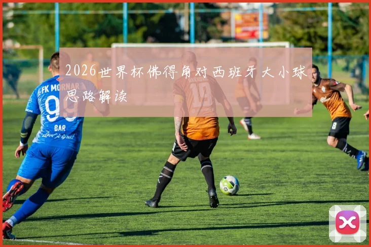 2026世界杯佛得角对西班牙大小球思路解读