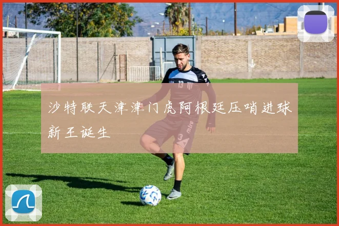 沙特联天津津门虎阿根廷压哨进球新王诞生
