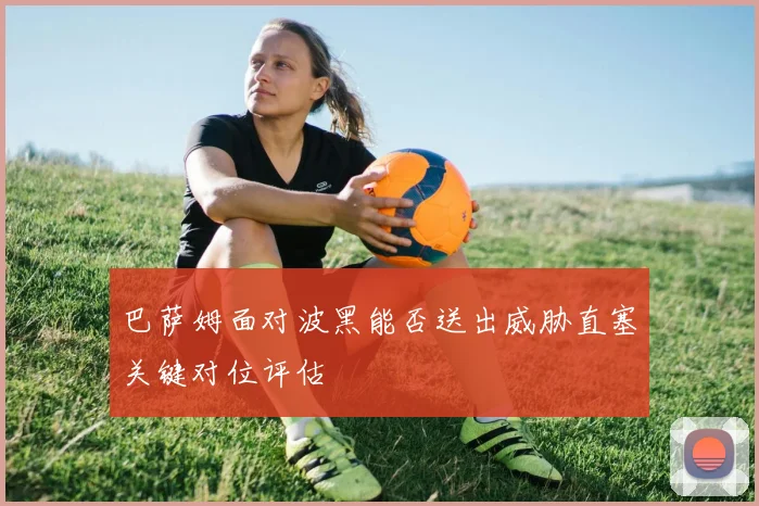巴萨姆面对波黑能否送出威胁直塞关键对位评估