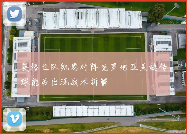 英格兰队凯恩对阵克罗地亚关键传球能否出现战术拆解