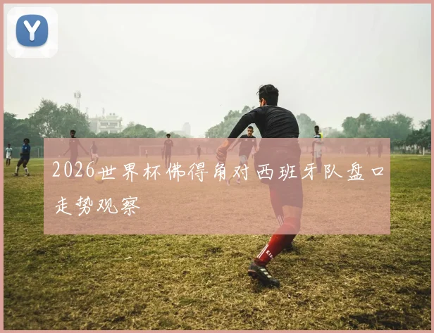 2026世界杯佛得角对西班牙队盘口走势观察