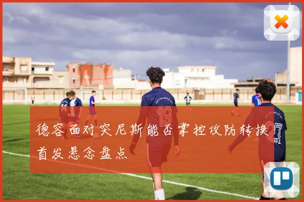 德容面对突尼斯能否掌控攻防转换首发悬念盘点