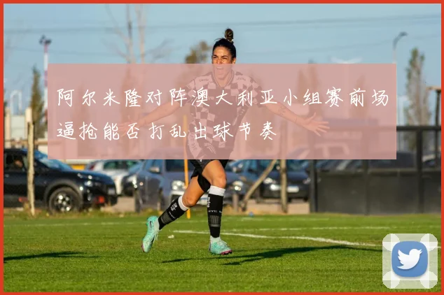 阿尔米隆对阵澳大利亚小组赛前场逼抢能否打乱出球节奏