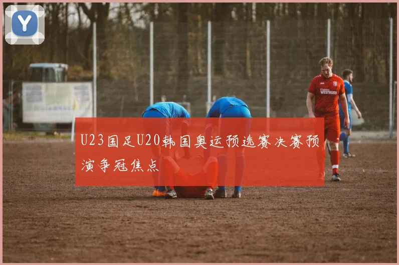 U23国足U20韩国奥运预选赛决赛预演争冠焦点