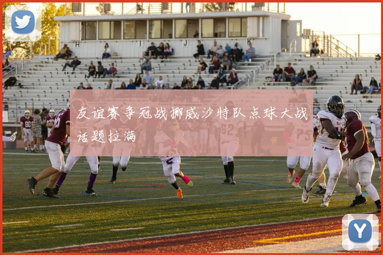友谊赛争冠战挪威沙特队点球大战话题拉满