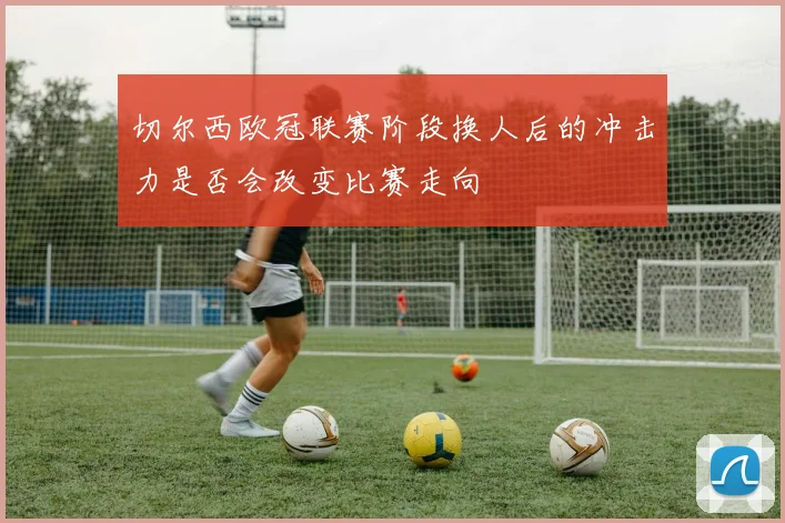 切尔西欧冠联赛阶段换人后的冲击力是否会改变比赛走向